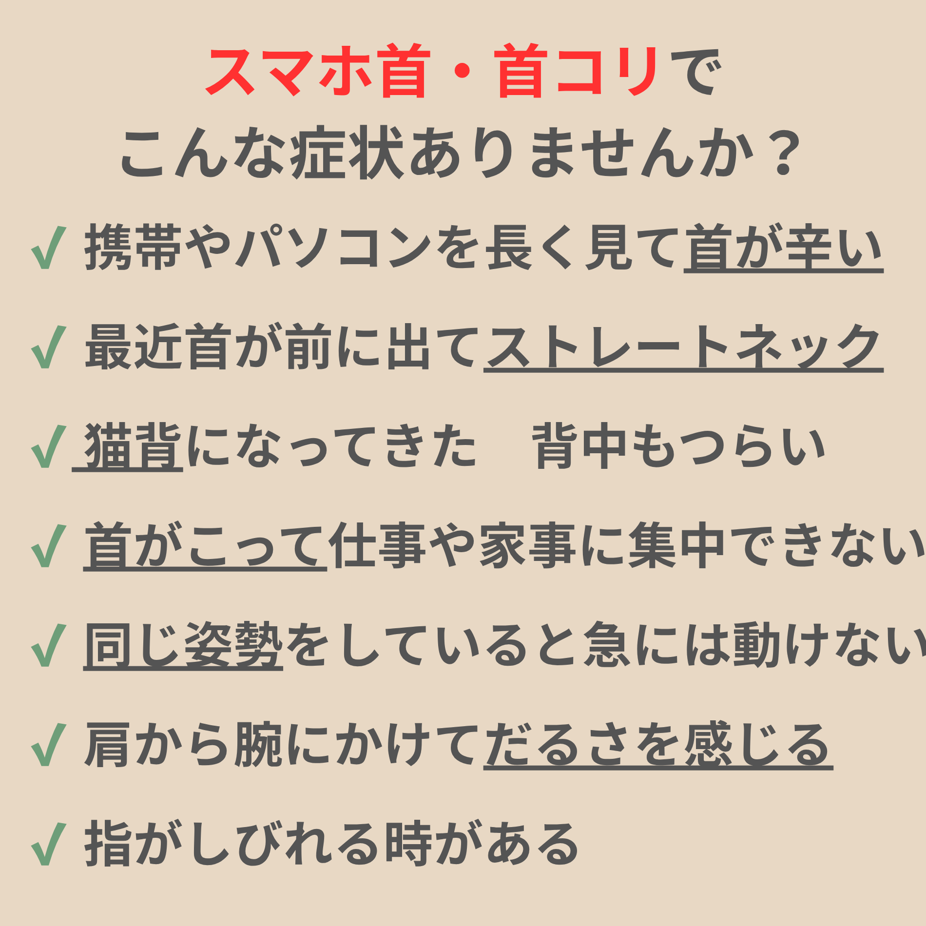 スマホ首・首コリでこんな症状ありませんか? ✔ 携帯やパソコンを長く見て首が辛い ✔ 最近首が前に出てストレートネック ✔ 猫背になってきた 背中もつらい ✔ 首がこって仕事や家事に集中できない ✔ 同じ姿勢をしていると急には動けない ✔ 肩から腕にかけてだるさを感じる ✔ 指がしびれる時がある